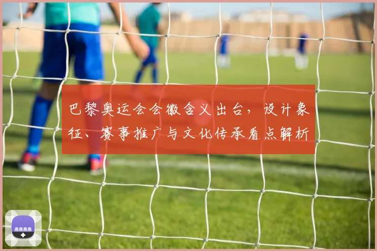 巴黎奥运会会徽含义出台，设计象征、赛事推广与文化传承看点解析