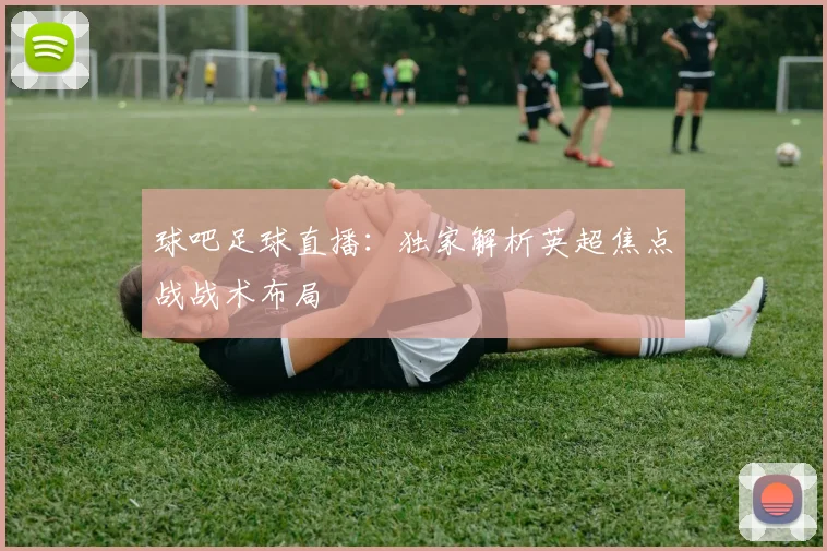 球吧足球直播：独家解析英超焦点战战术布局