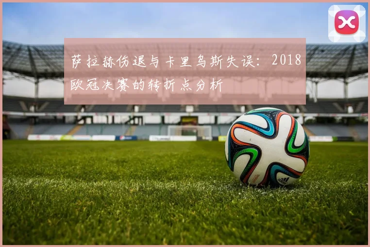 萨拉赫伤退与卡里乌斯失误：2018欧冠决赛的转折点分析