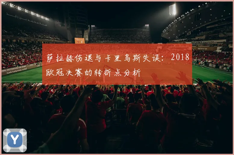 萨拉赫伤退与卡里乌斯失误：2018欧冠决赛的转折点分析