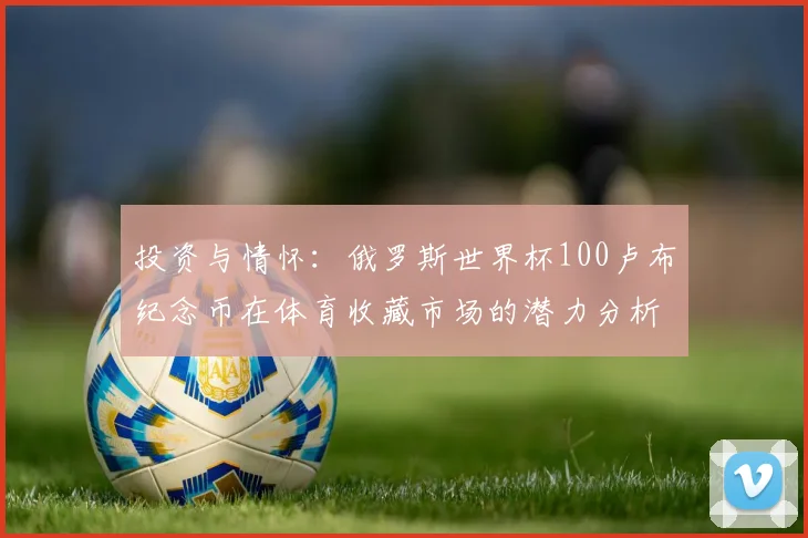 投资与情怀：俄罗斯世界杯100卢布纪念币在体育收藏市场的潜力分析