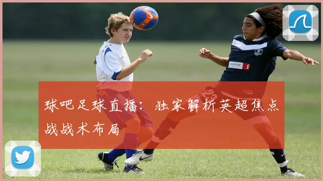 球吧足球直播：独家解析英超焦点战战术布局