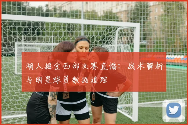 湖人掘金西部决赛直播：战术解析与明星球员数据追踪